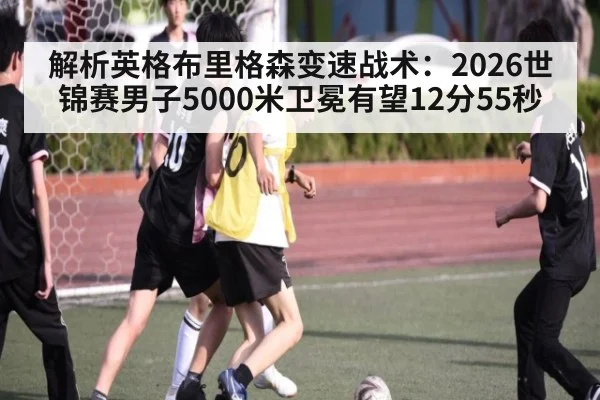 解析英格布里格森变速战术:2026世锦赛男子5000米卫冕有望12分55秒