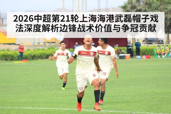 2026中超第21轮上海海港武磊帽子戏法深度解析边锋战术价值与争冠贡献