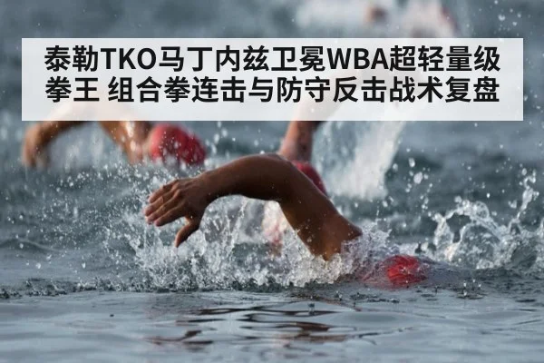 泰勒TKO马丁内兹卫冕WBA超轻量级拳王 组合拳连击与防守反击战术复盘
