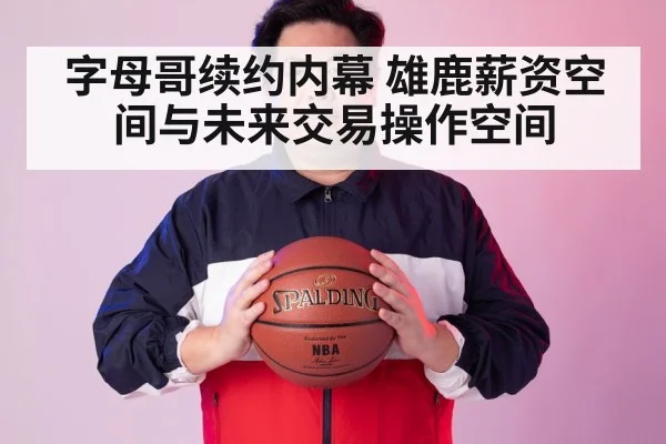 字母哥续约内幕 雄鹿薪资空间与未来交易操作空间